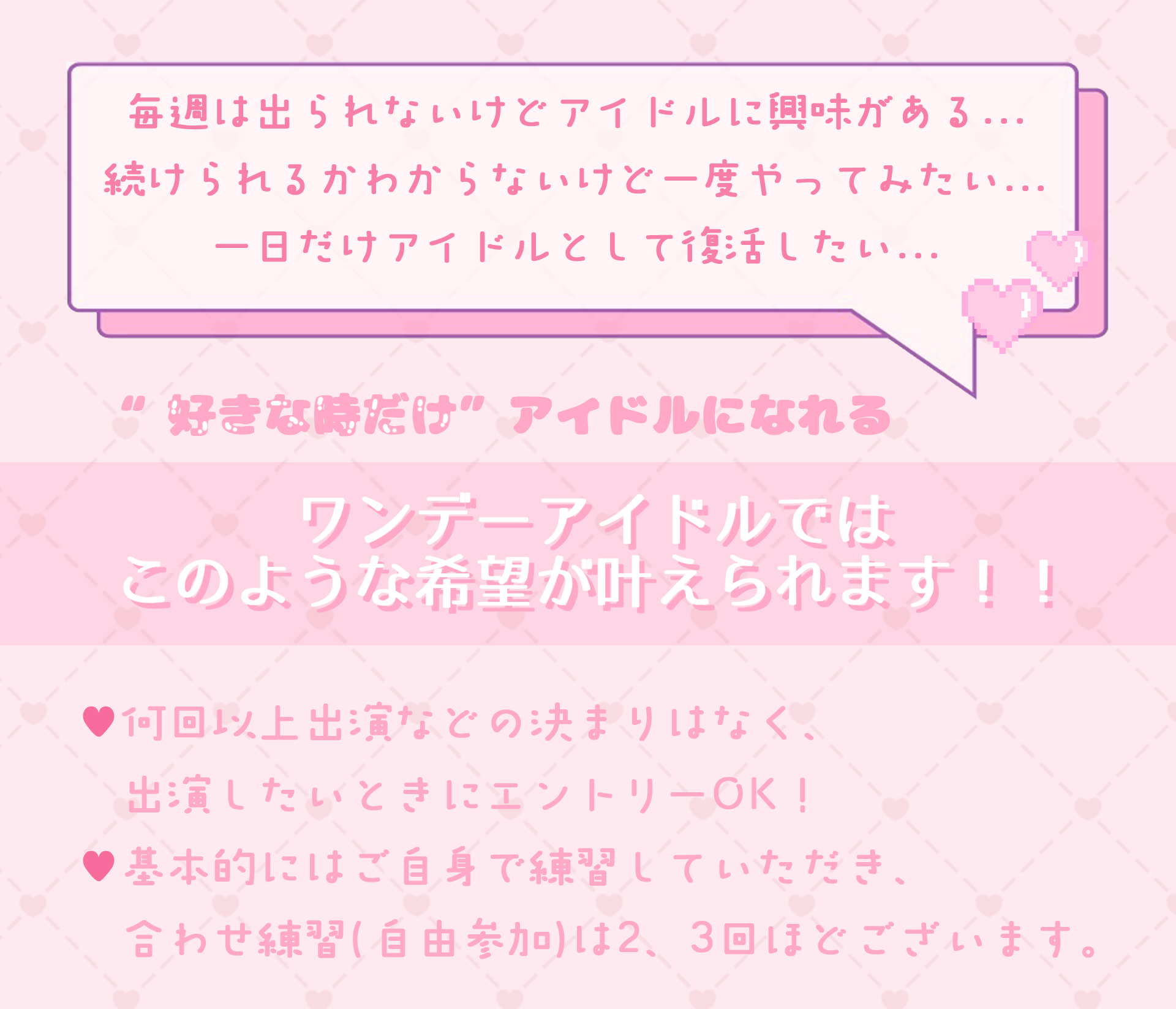 毎週は出られないけどアイドル活動に興味がある方。続けられるかわからないけど挑戦してみたい方。一日だけアイドルとして復活したい方など、好きな時だけアイドルになれるワンデーアイドルではこのような様々な希望がかなえられます。何回以上エントリーなどの決まりや制約はなく、出演したいときにライブに出られます。また、基本的にご自身で練習していただき、合わせ練習は自由参加となります。