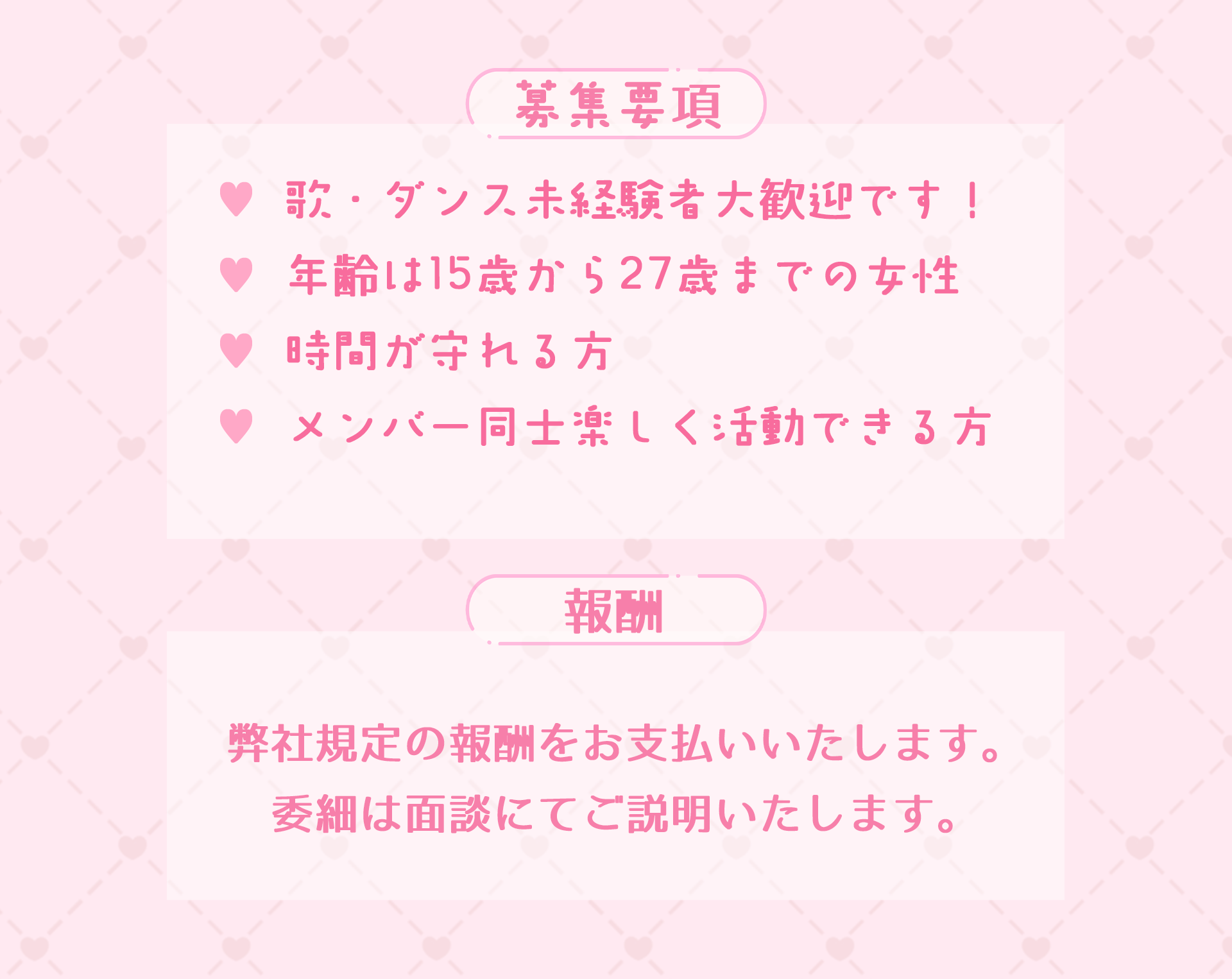 募集要項。歌やダンス未経験の方大歓迎です。年齢は15歳から27歳までの女性。時間を守れる方。メンバー同士楽しく活動できる方を募集します。報酬に関しては面接時にお伝えいたします。